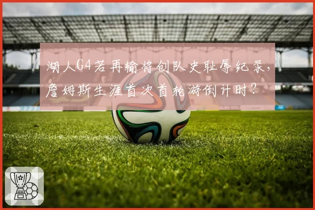 湖人G4若再输将创队史耻辱纪录，詹姆斯生涯首次首轮游倒计时？