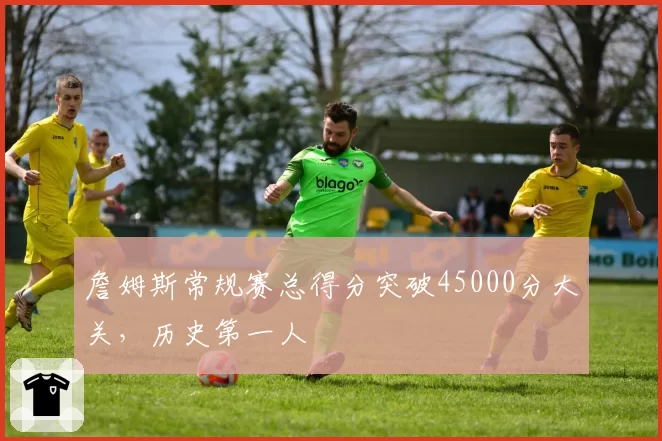 詹姆斯常规赛总得分突破45000分大关，历史第一人