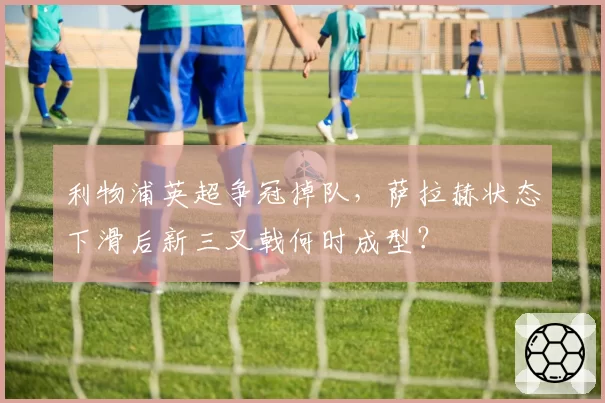 利物浦英超争冠掉队，萨拉赫状态下滑后新三叉戟何时成型？