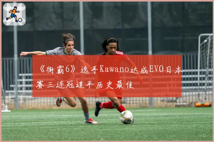 《街霸6》选手Kawano达成EVO日本赛三连冠追平历史最佳