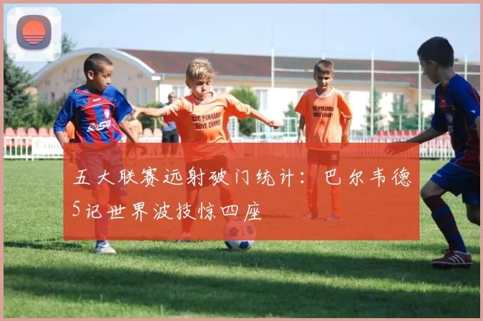 五大联赛远射破门统计：巴尔韦德5记世界波技惊四座