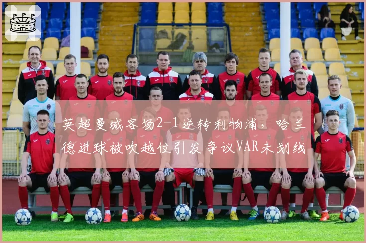 英超曼城客场2-1逆转利物浦，哈兰德进球被吹越位引发争议VAR未划线