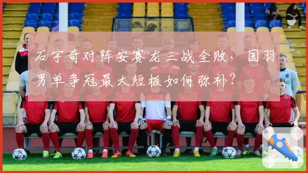 石宇奇对阵安赛龙三战全败，国羽男单争冠最大短板如何弥补？
