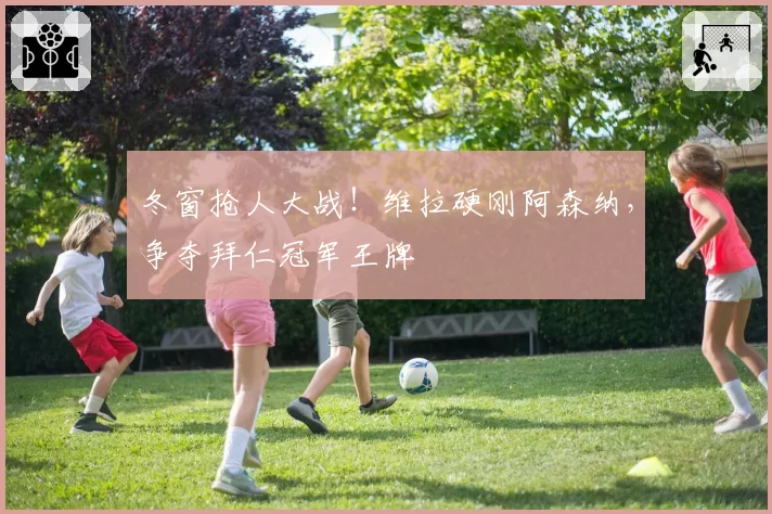 冬窗抢人大战！维拉硬刚阿森纳，争夺拜仁冠军王牌