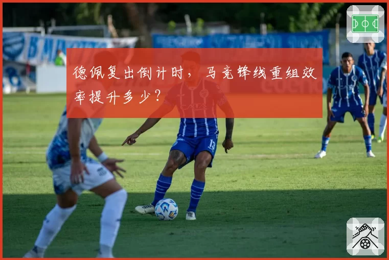 德佩复出倒计时，马竞锋线重组效率提升多少？