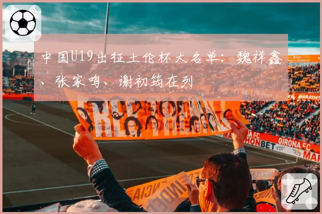 中国U19出征土伦杯大名单：魏祥鑫、张家鸣、谢初筠在列