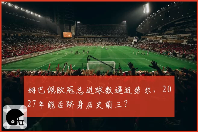姆巴佩欧冠总进球数逼近劳尔，2027年能否跻身历史前三？