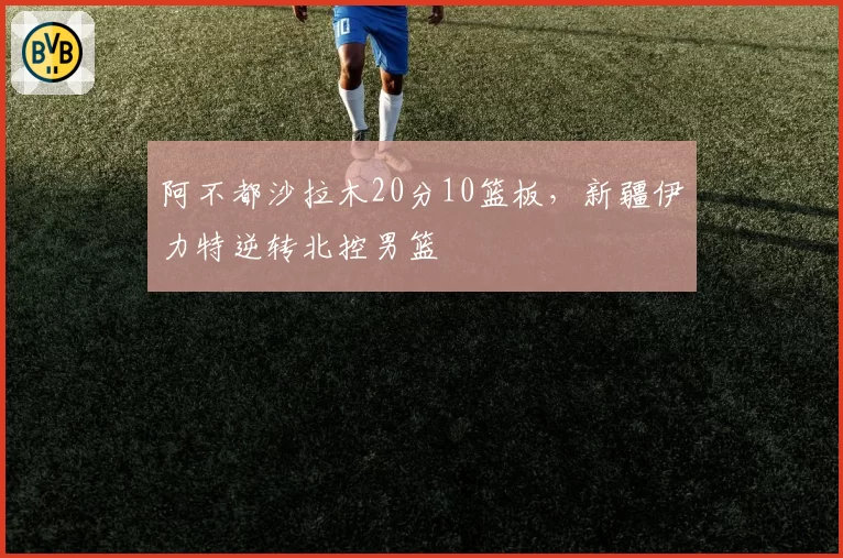 阿不都沙拉木20分10篮板，新疆伊力特逆转北控男篮