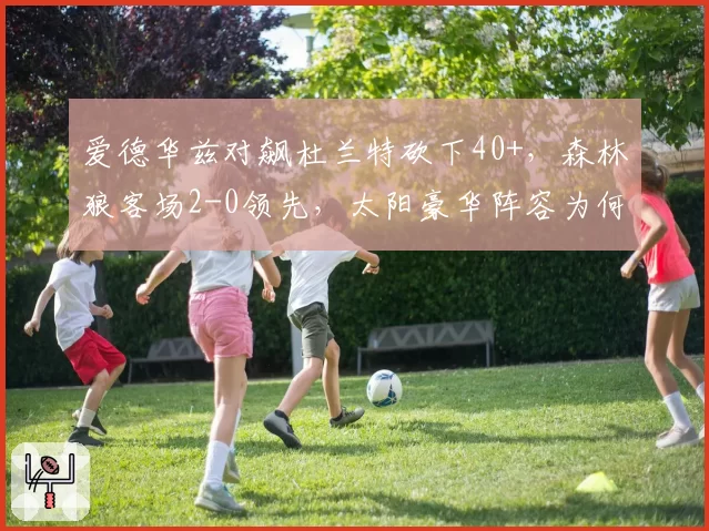 爱德华兹对飙杜兰特砍下40+，森林狼客场2-0领先，太阳豪华阵容为何失灵？