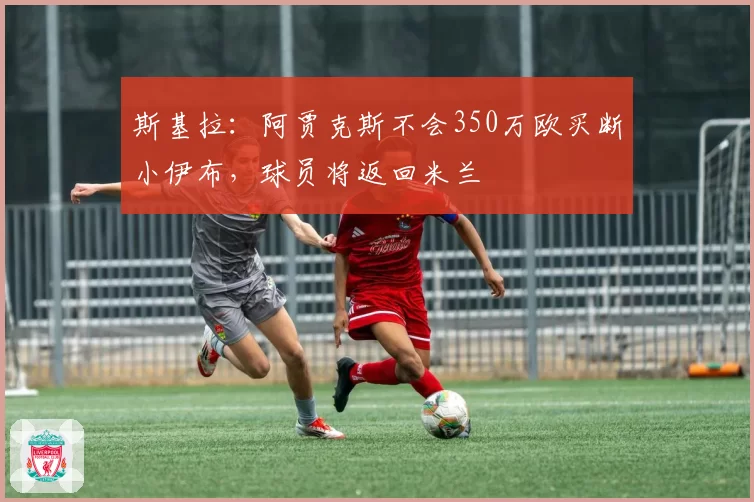 斯基拉：阿贾克斯不会350万欧买断小伊布，球员将返回米兰