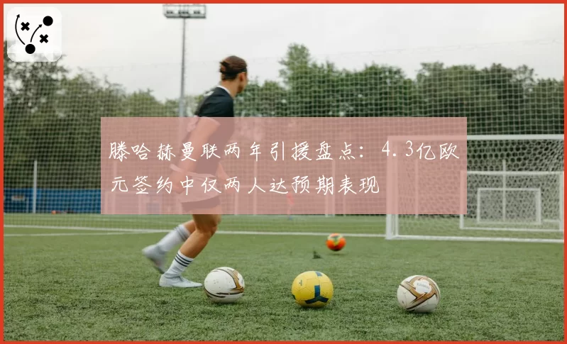 滕哈赫曼联两年引援盘点：4.3亿欧元签约中仅两人达预期表现
