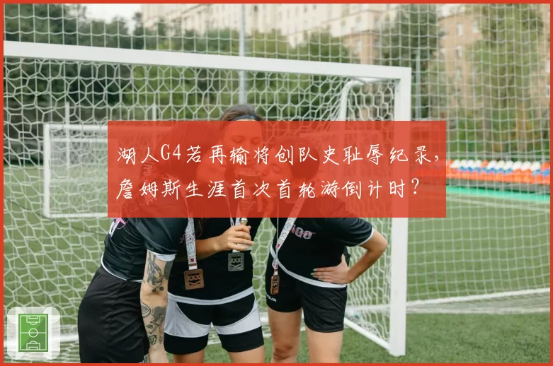湖人G4若再输将创队史耻辱纪录，詹姆斯生涯首次首轮游倒计时？