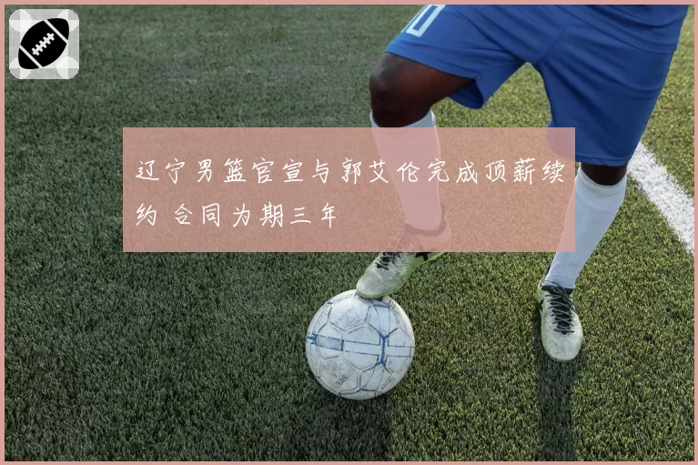 辽宁男篮官宣与郭艾伦完成顶薪续约 合同为期三年