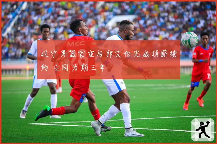辽宁男篮官宣与郭艾伦完成顶薪续约 合同为期三年
