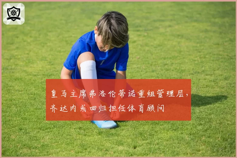皇马主席弗洛伦蒂诺重组管理层，齐达内或回归担任体育顾问