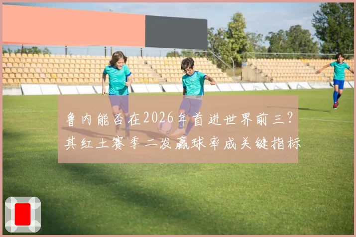 鲁内能否在2026年首进世界前三？其红土赛季二发赢球率成关键指标