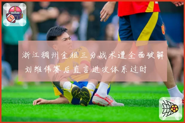 浙江稠州金租三分战术遭全面破解 刘维伟赛后直言进攻体系过时