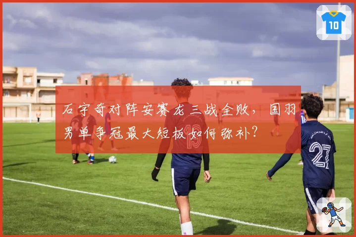 石宇奇对阵安赛龙三战全败，国羽男单争冠最大短板如何弥补？