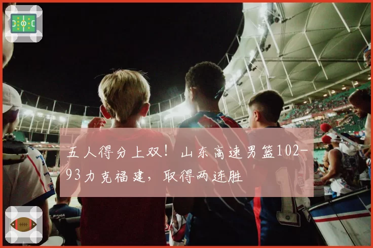 五人得分上双！山东高速男篮102-93力克福建，取得两连胜