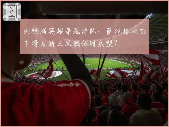 利物浦英超争冠掉队，萨拉赫状态下滑后新三叉戟何时成型？
