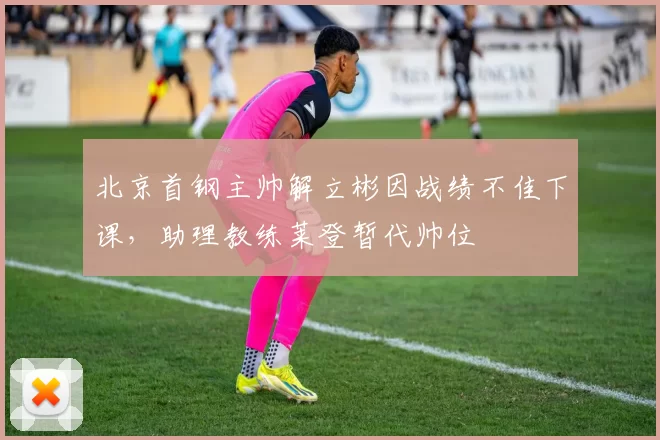 北京首钢主帅解立彬因战绩不佳下课，助理教练莱登暂代帅位