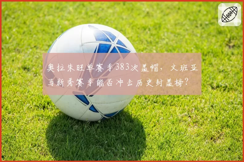 奥拉朱旺单赛季383次盖帽,文班亚马新秀赛季能否冲击历史封盖榜?