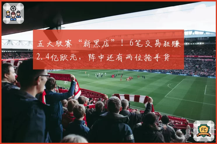 五大联赛“新黑店”！6笔交易狂赚2.4亿欧元，阵中还有两位抢手货