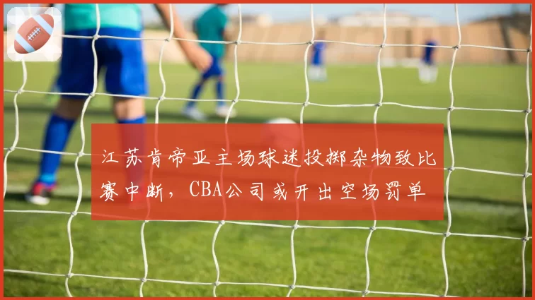 江苏肯帝亚主场球迷投掷杂物致比赛中断，CBA公司或开出空场罚单