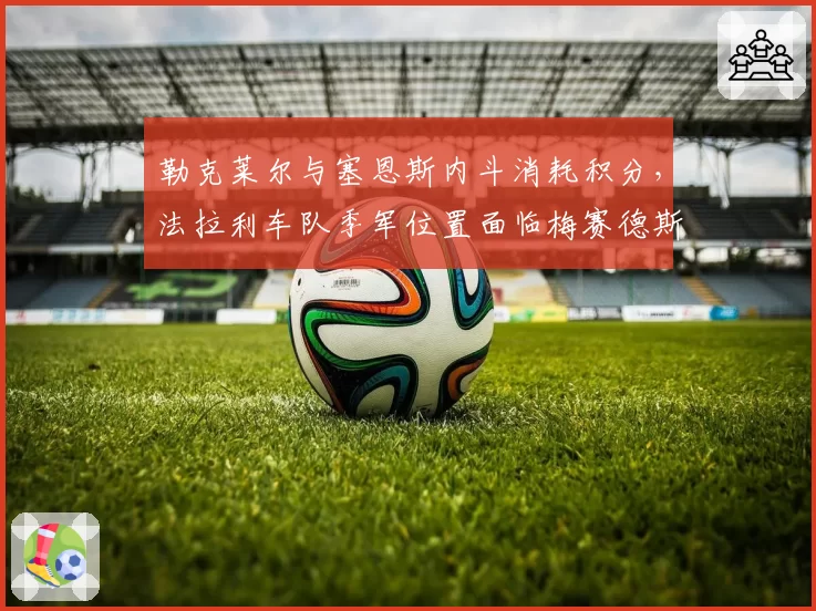 勒克莱尔与塞恩斯内斗消耗积分，法拉利车队季军位置面临梅赛德斯挑战