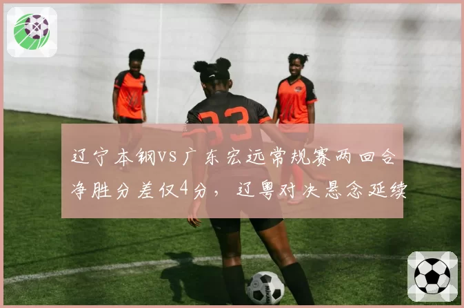 辽宁本钢vs广东宏远常规赛两回合净胜分差仅4分，辽粤对决悬念延续