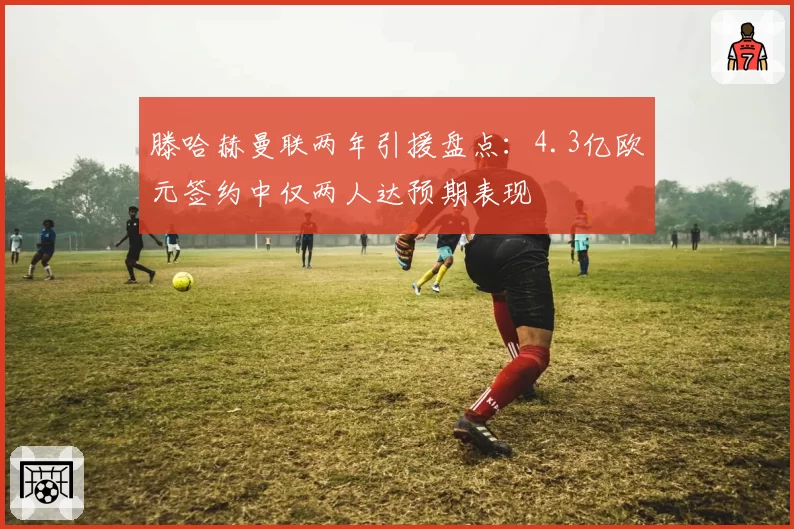滕哈赫曼联两年引援盘点：4.3亿欧元签约中仅两人达预期表现