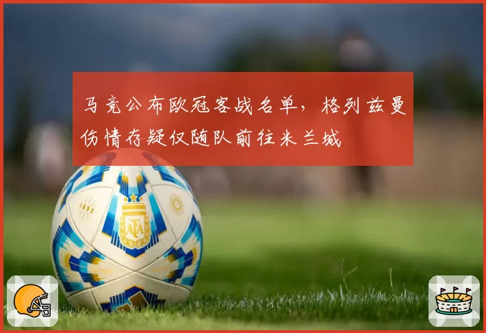 马竞公布欧冠客战名单，格列兹曼伤情存疑仅随队前往米兰城