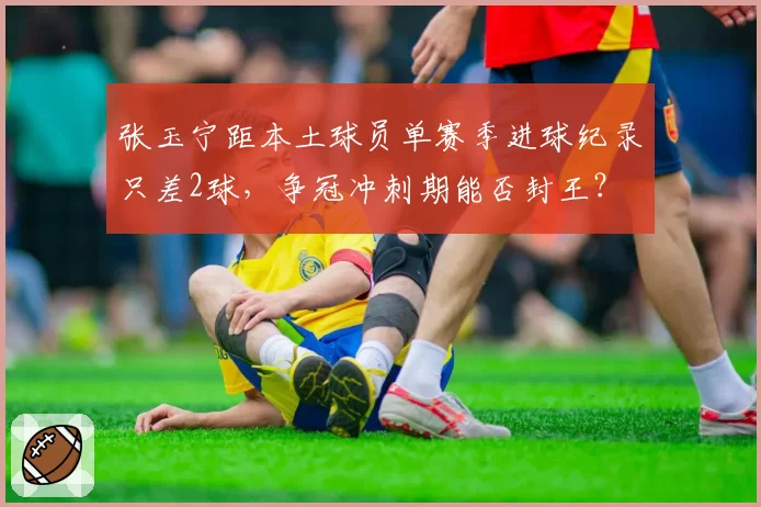 张玉宁距本土球员单赛季进球纪录只差2球，争冠冲刺期能否封王？