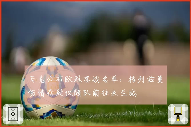马竞公布欧冠客战名单，格列兹曼伤情存疑仅随队前往米兰城