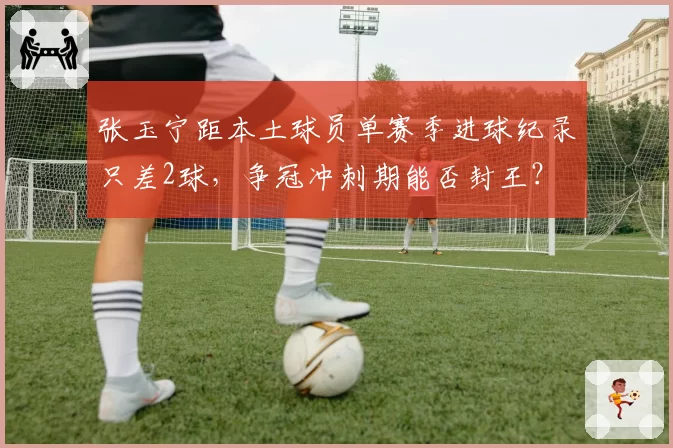 张玉宁距本土球员单赛季进球纪录只差2球，争冠冲刺期能否封王？