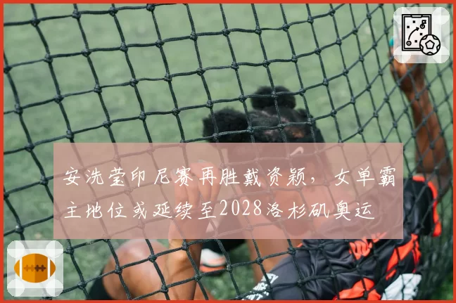 安洗莹印尼赛再胜戴资颖，女单霸主地位或延续至2028洛杉矶奥运