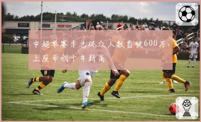 中超单赛季总观众人数首破600万，上座率创十年新高