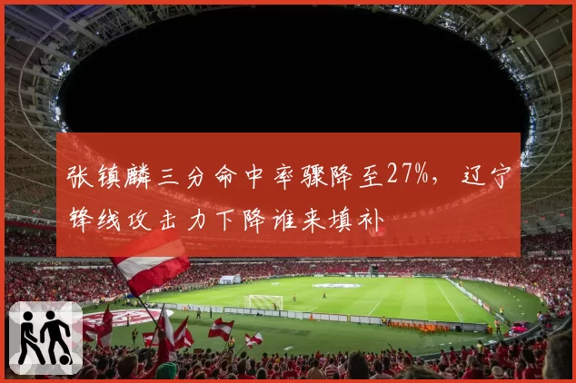 张镇麟三分命中率骤降至27%，辽宁锋线攻击力下降谁来填补