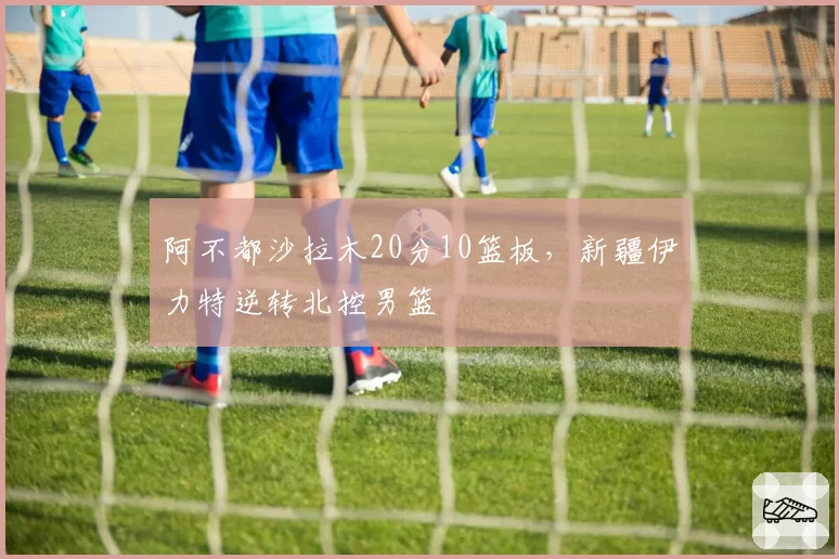 阿不都沙拉木20分10篮板，新疆伊力特逆转北控男篮