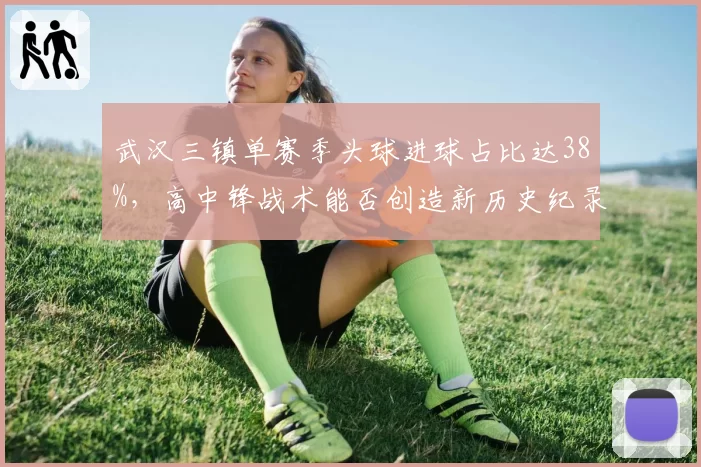 武汉三镇单赛季头球进球占比达38%,高中锋战术能否创造新历史纪录?