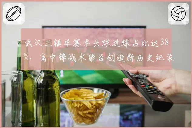 武汉三镇单赛季头球进球占比达38%,高中锋战术能否创造新历史纪录?
