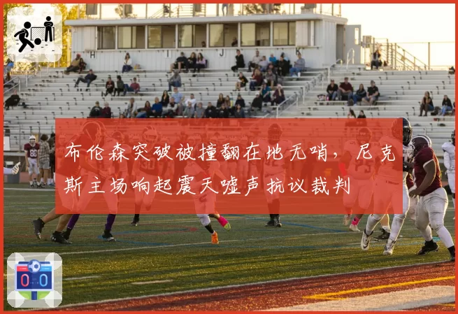 布伦森突破被撞翻在地无哨，尼克斯主场响起震天嘘声抗议裁判