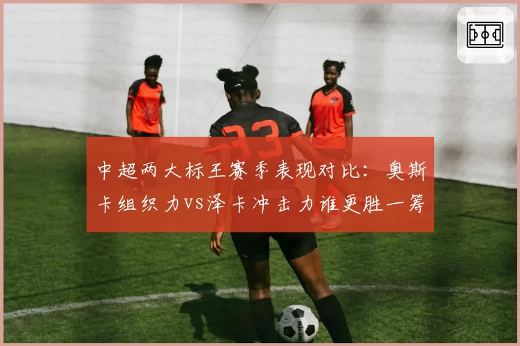 中超两大标王赛季表现对比：奥斯卡组织力vs泽卡冲击力谁更胜一筹？