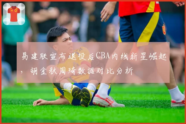 易建联宣布退役后CBA内线新星崛起，胡金秋周琦数据对比分析
