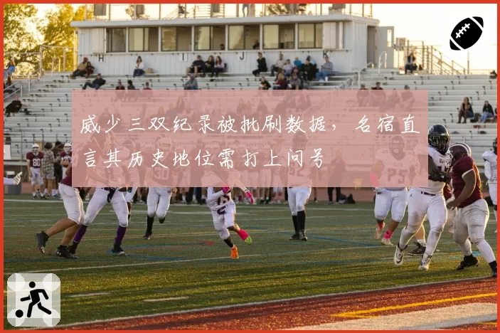 威少三双纪录被批刷数据，名宿直言其历史地位需打上问号