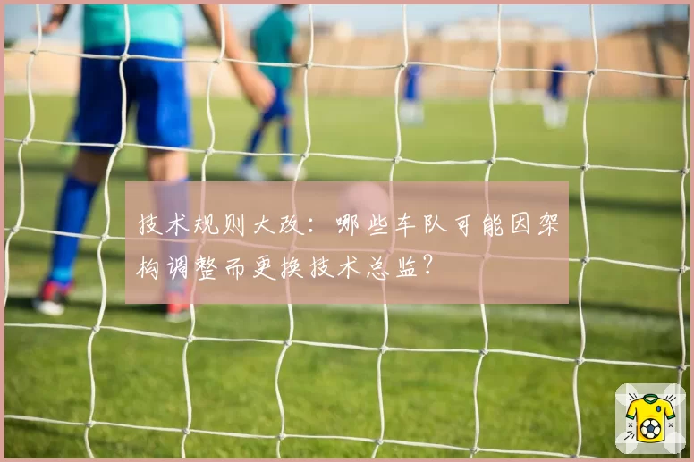 技术规则大改：哪些车队可能因架构调整而更换技术总监？