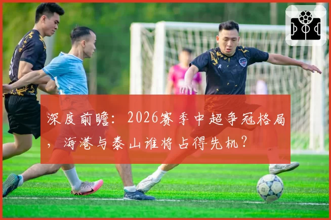 深度前瞻：2026赛季中超争冠格局，海港与泰山谁将占得先机？