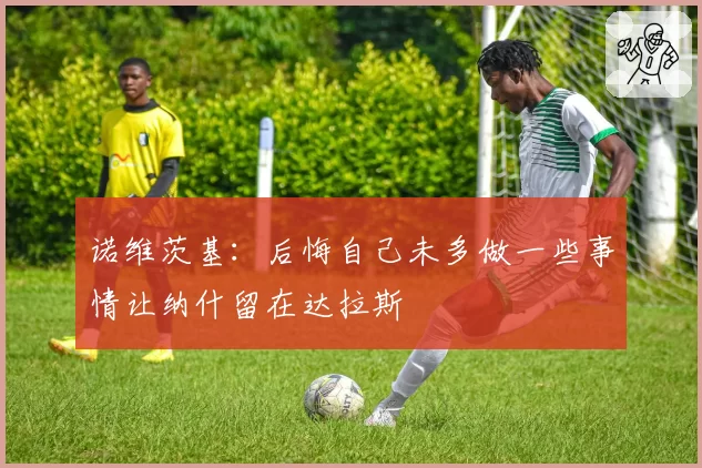 诺维茨基：后悔自己未多做一些事情让纳什留在达拉斯