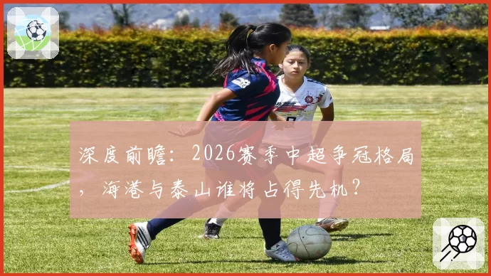 深度前瞻：2026赛季中超争冠格局，海港与泰山谁将占得先机？