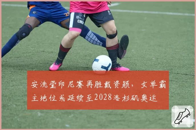 安洗莹印尼赛再胜戴资颖,女单霸主地位或延续至2028洛杉矶奥运